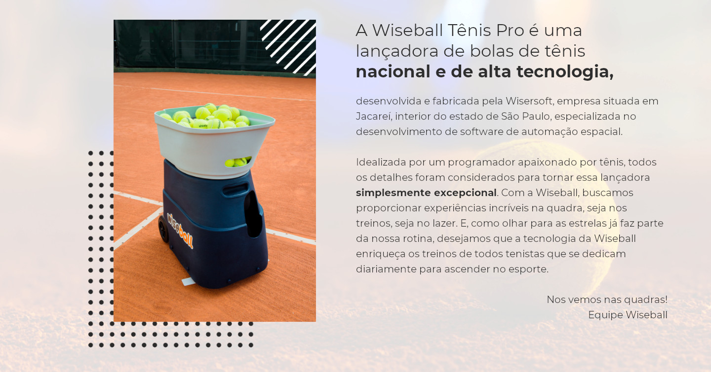A Wiseball Tênis Pro é uma lançadora de bolas de tênis nacional e de alta tecnologia, desenvolvida e fabricada pela Wisersoft, empresa situada em Jacareí, interior do estado de São Paulo, especializada no desenvolvimento de software de automação espacial. Idealizada por um programador apaixonado por tênis, todos os detalhes foram considerados para tornar essa lançadora simplesmente excepcional. Com a Wiseball, buscamos proporcionar experiências incríveis na quadra, seja nos treinos, seja no lazer. E, como olhar para as estrelas já faz parte da nossa rotina, desejamos que a tecnologia da Wiseball enriqueça os treinos de todos tenistas que se dedicam diariamente para ascender no esporte. Nos vemos nas quadras! Equipe Wiseball.